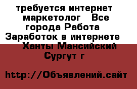 требуется интернет- маркетолог - Все города Работа » Заработок в интернете   . Ханты-Мансийский,Сургут г.